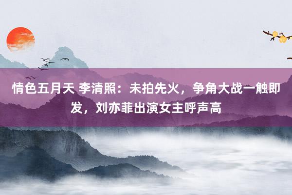 情色五月天 李清照：未拍先火，争角大战一触即发，刘亦菲出演女主呼声高