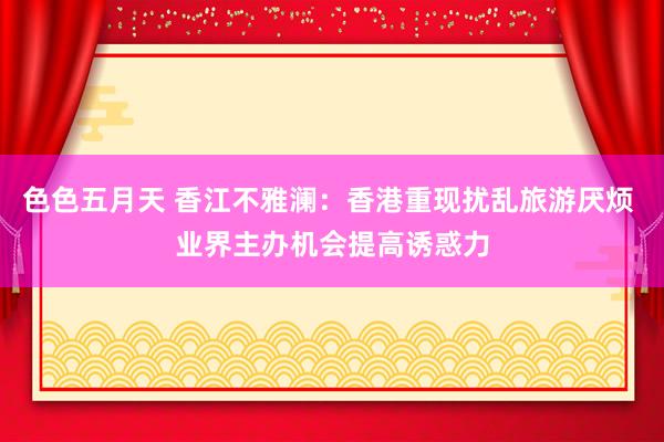 色色五月天 香江不雅澜：香港重现扰乱旅游厌烦 业界主办机会提高诱惑力