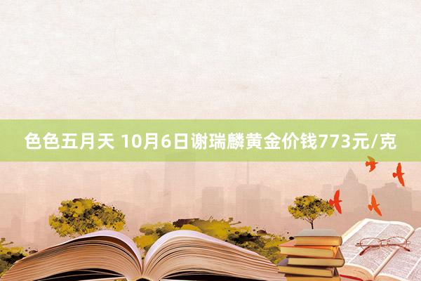 色色五月天 10月6日谢瑞麟黄金价钱773元/克