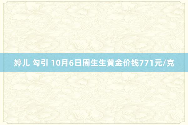 婷儿 勾引 10月6日周生生黄金价钱771元/克