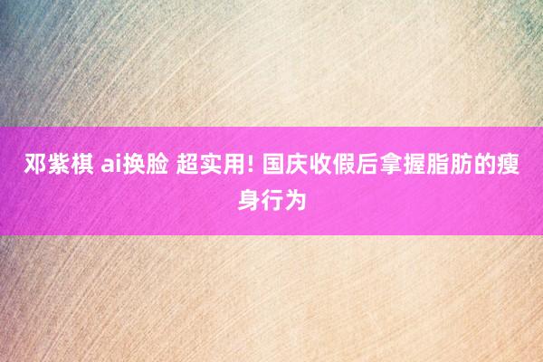 邓紫棋 ai换脸 超实用! 国庆收假后拿握脂肪的瘦身行为