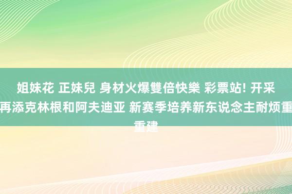 姐妹花 正妹兒 身材火爆雙倍快樂 彩票站! 开采者再添克林根和阿夫迪亚 新赛季培养新东说念主耐烦重建