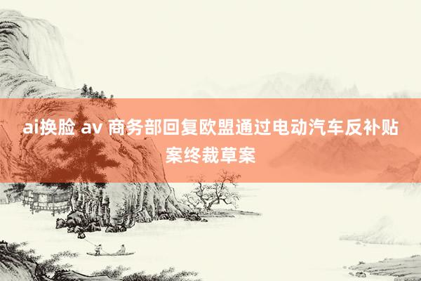 ai换脸 av 商务部回复欧盟通过电动汽车反补贴案终裁草案