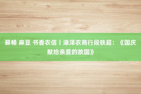 蘇暢 麻豆 书香农信丨漳泽农商行段轶超：《国庆献给亲爱的故国》