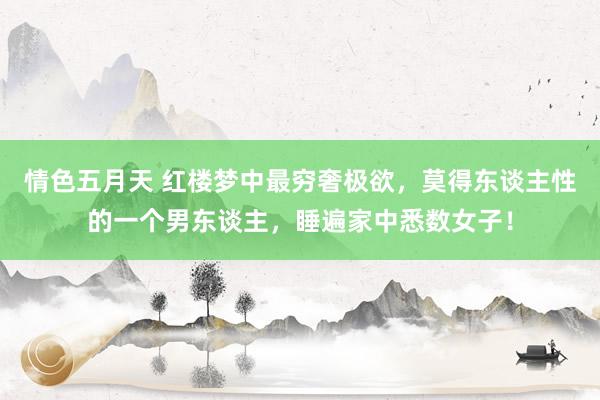 情色五月天 红楼梦中最穷奢极欲，莫得东谈主性的一个男东谈主，睡遍家中悉数女子！