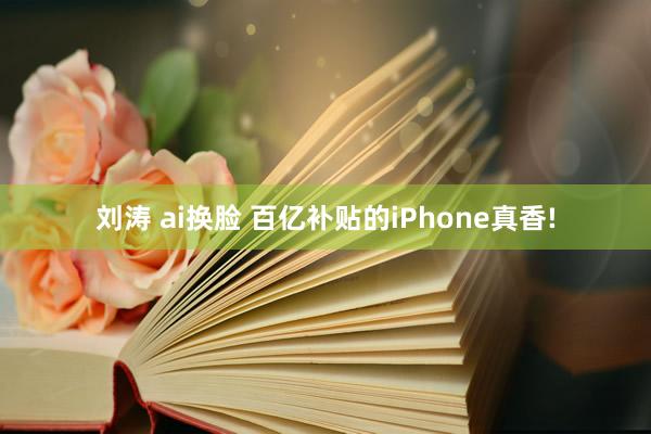 刘涛 ai换脸 百亿补贴的iPhone真香!