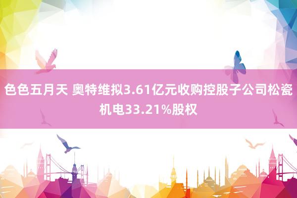 色色五月天 奥特维拟3.61亿元收购控股子公司松瓷机电33.21%股权