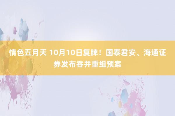 情色五月天 10月10日复牌！国泰君安、海通证券发布吞并重组预案