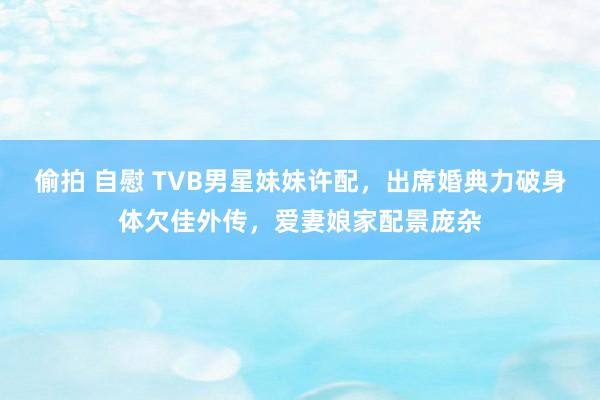 偷拍 自慰 TVB男星妹妹许配，出席婚典力破身体欠佳外传，爱妻娘家配景庞杂