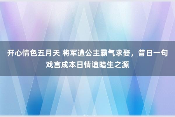 开心情色五月天 将军遭公主霸气求娶，昔日一句戏言成本日情谊暗生之源