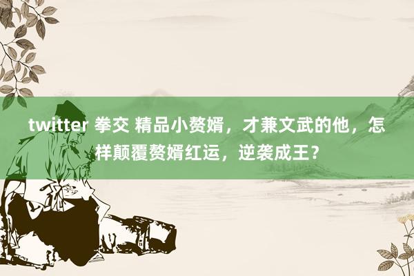 twitter 拳交 精品小赘婿，才兼文武的他，怎样颠覆赘婿红运，逆袭成王？