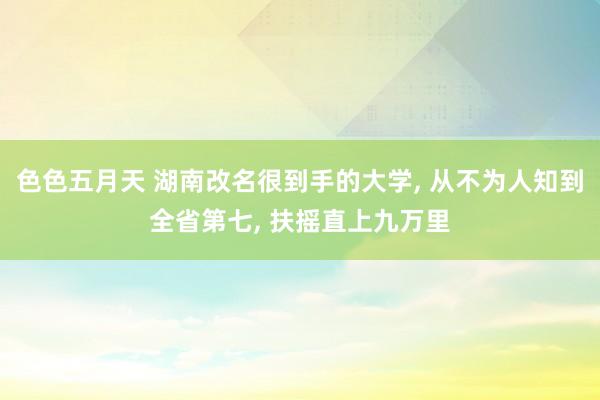 色色五月天 湖南改名很到手的大学， 从不为人知到全省第七， 扶摇直上九万里