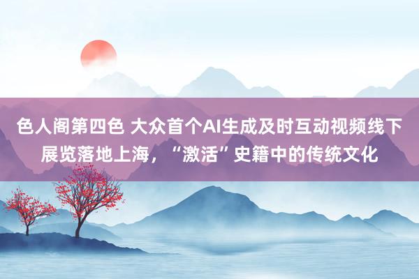 色人阁第四色 大众首个AI生成及时互动视频线下展览落地上海，“激活”史籍中的传统文化