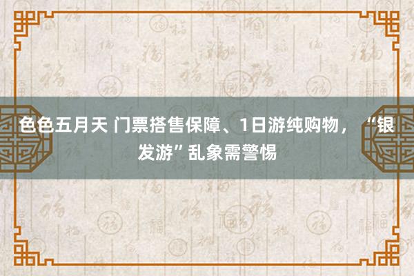 色色五月天 门票搭售保障、1日游纯购物， “银发游”乱象需警惕