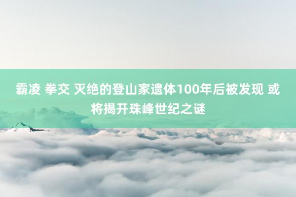 霸凌 拳交 灭绝的登山家遗体100年后被发现 或将揭开珠峰世纪之谜