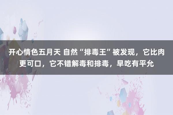 开心情色五月天 自然“排毒王”被发现，它比肉更可口，它不错解毒和排毒，早吃有平允