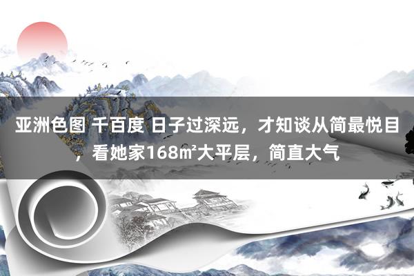 亚洲色图 千百度 日子过深远，才知谈从简最悦目，看她家168㎡大平层，简直大气