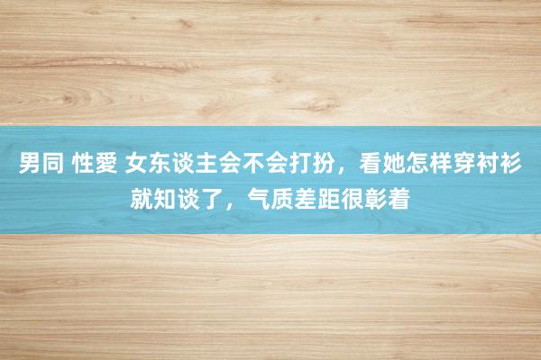 男同 性愛 女东谈主会不会打扮，看她怎样穿衬衫就知谈了，气质差距很彰着