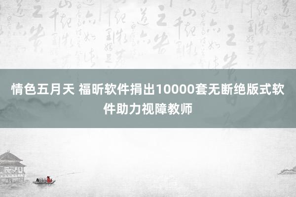 情色五月天 福昕软件捐出10000套无断绝版式软件助力视障教师