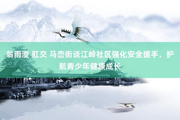 翁雨澄 肛交 马峦街谈江岭社区强化安全援手，护航青少年健康成长