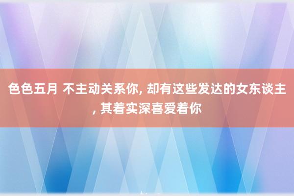 色色五月 不主动关系你， 却有这些发达的女东谈主， 其着实深喜爱着你