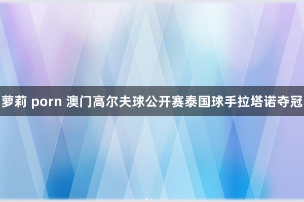 萝莉 porn 澳门高尔夫球公开赛泰国球手拉塔诺夺冠