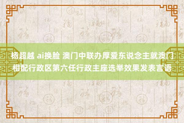 杨超越 ai换脸 澳门中联办厚爱东说念主就澳门相配行政区第六任行政主座选举效果发表言语