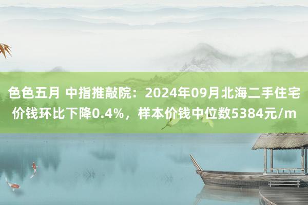 色色五月 中指推敲院：2024年09月北海二手住宅价钱环比下降0.4%，样本价钱中位数5384元/m