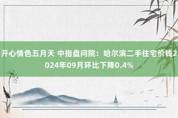 开心情色五月天 中指盘问院：哈尔滨二手住宅价钱2024年09月环比下降0.4%