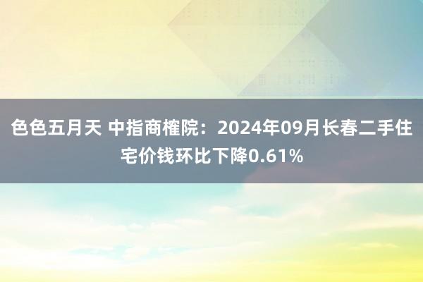 色色五月天 中指商榷院：2024年09月长春二手住宅价钱环比下降0.61%