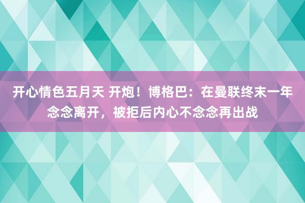 开心情色五月天 开炮！博格巴：在曼联终末一年念念离开，被拒后内心不念念再出战