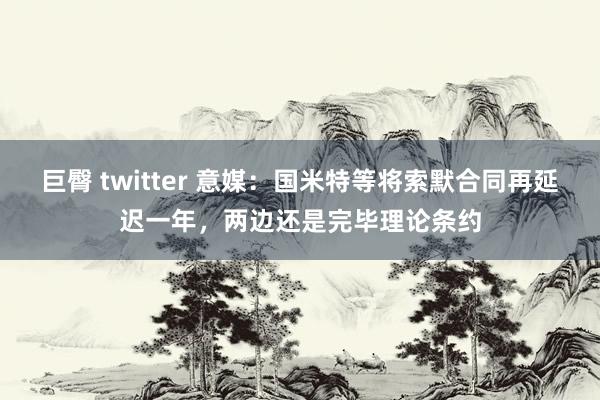 巨臀 twitter 意媒：国米特等将索默合同再延迟一年，两边还是完毕理论条约