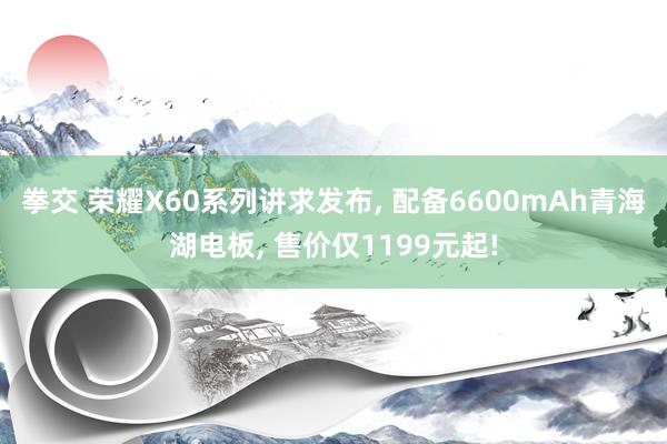 拳交 荣耀X60系列讲求发布， 配备6600mAh青海湖电板， 售价仅1199元起!