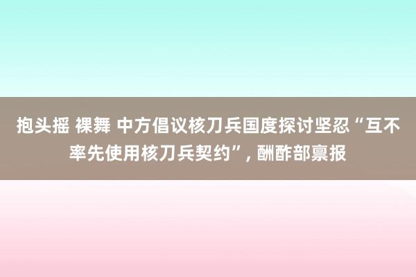 抱头摇 裸舞 中方倡议核刀兵国度探讨坚忍“互不率先使用核刀兵契约”， 酬酢部禀报