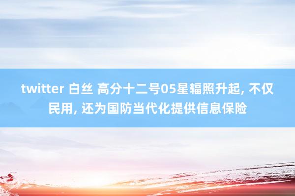 twitter 白丝 高分十二号05星辐照升起， 不仅民用， 还为国防当代化提供信息保险