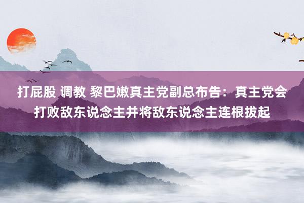 打屁股 调教 黎巴嫩真主党副总布告：真主党会打败敌东说念主并将敌东说念主连根拔起