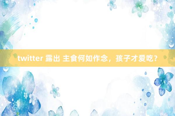 twitter 露出 主食何如作念，孩子才爱吃？