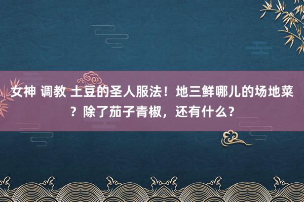 女神 调教 土豆的圣人服法！地三鲜哪儿的场地菜？除了茄子青椒，还有什么？