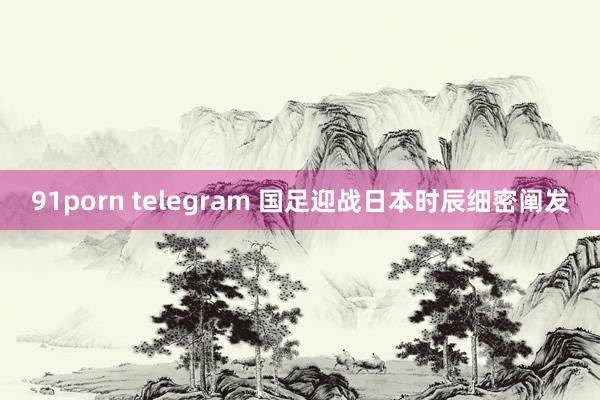 91porn telegram 国足迎战日本时辰细密阐发