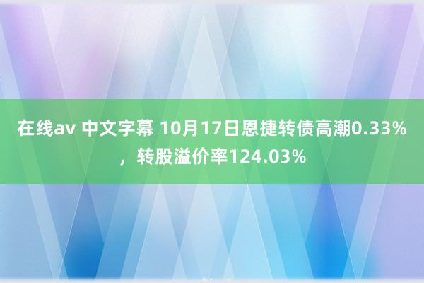 在线av 中文字幕 10月17日恩捷转债高潮0.33%，转股溢价率124.03%