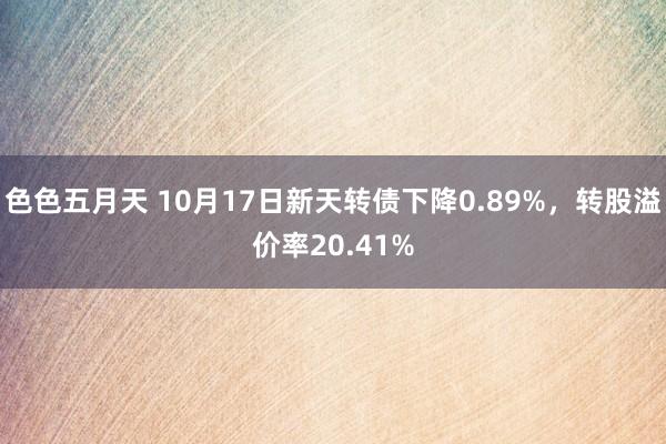 色色五月天 10月17日新天转债下降0.89%，转股溢价率20.41%