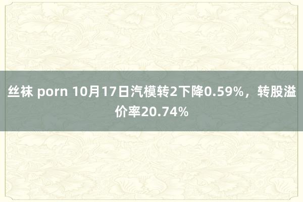 丝袜 porn 10月17日汽模转2下降0.59%，转股溢价率20.74%