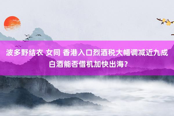 波多野结衣 女同 香港入口烈酒税大幅调减近九成 白酒能否借机加快出海？