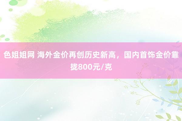 色姐姐网 海外金价再创历史新高，国内首饰金价靠拢800元/克