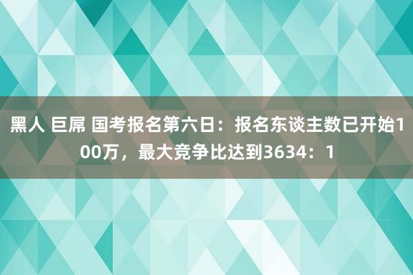 黑人 巨屌 国考报名第六日：报名东谈主数已开始100万，最大竞争比达到3634：1