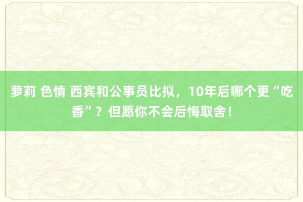 萝莉 色情 西宾和公事员比拟，10年后哪个更“吃香”？但愿你不会后悔取舍！