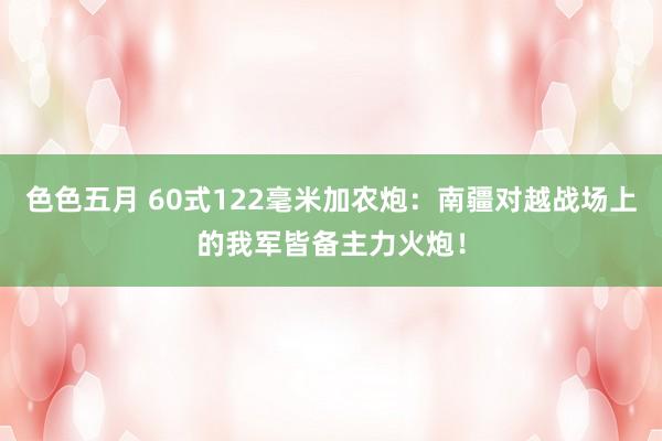 色色五月 60式122毫米加农炮：南疆对越战场上的我军皆备主力火炮！