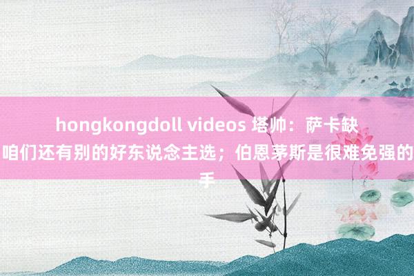 hongkongdoll videos 塔帅：萨卡缺战？咱们还有别的好东说念主选；伯恩茅斯是很难免强的敌手