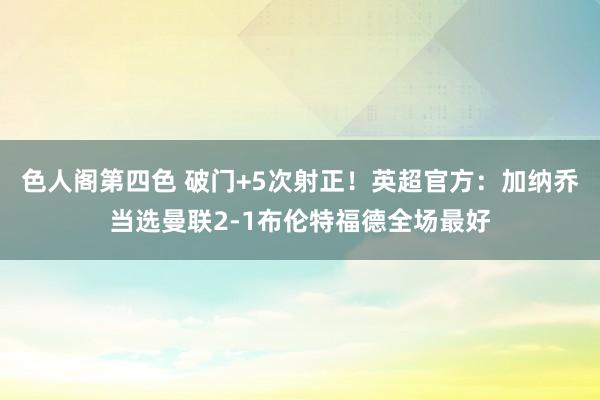 色人阁第四色 破门+5次射正！英超官方：加纳乔当选曼联2-1布伦特福德全场最好