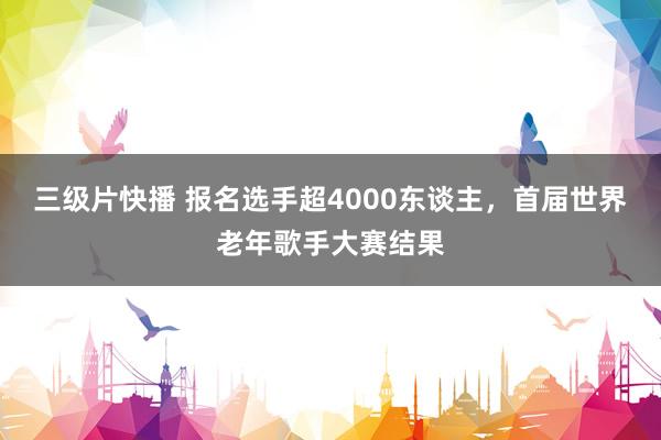 三级片快播 报名选手超4000东谈主，首届世界老年歌手大赛结果